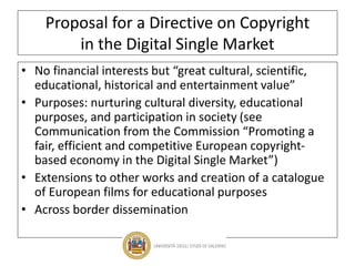 Proposal for a Directive on Copyright
in the Digital Single Market
• No financial interests but “great cultural, scientific,
educational, historical and entertainment value”
• Purposes: nurturing cultural diversity, educational
purposes, and participation in society (see
Communication from the Commission “Promoting a
fair, efficient and competitive European copyright-
based economy in the Digital Single Market”)
• Extensions to other works and creation of a catalogue
of European films for educational purposes
• Across border dissemination
 