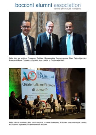 Nella foto, da sinistra: Francesco Guidara, Responsabile Comunicazione BAA; Pietro Guindani,
Presidente BAA; Francesco Cometa, Area Leader in Puglia della BAA.




Nella foto un momento della tavola rotonda, durante l’intervento di Donato Masciandaro (al centro),
economista e professore dell’Università Bocconi.
 
