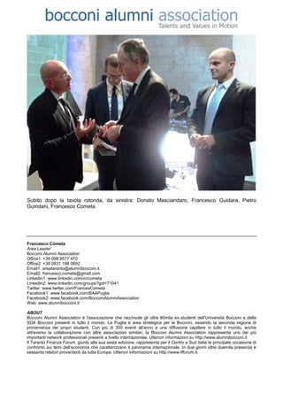 Subito dopo la tavola rotonda, da sinistra: Donato Masciandaro, Francesco Guidara, Pietro
Guindani, Francesco Cometa.




Francesco Cometa
Area Leader
Bocconi Alumni Association
Office1: +39 099 9577 470
Office2: +39 0831 198 0692
Email1: areataranto@alumnibocconi.it
Email2: francesco.cometa@gmail.com
Linkedin1: www.linkedin.com/in/cometa
Linkedin2: www.linkedin.com/groups?gid=71041
Twitter: www.twitter.com/FrancesCometa
Facebook1: www.facebook.com/BAAPuglia
Facebook2: www.facebook.com/BocconiAlumniAssociation
Web: www.alumnibocconi.it

ABOUT
Bocconi Alumni Association è l'associazione che racchiude gli oltre 80mila ex studenti dell'Università Bocconi e della
SDA Bocconi presenti in tutto il mondo. La Puglia è area strategica per la Bocconi, essendo la seconda regione di
provenienza dei propri studenti. Con più di 350 eventi all'anno e una diffusione capillare in tutto il mondo, anche
attraverso la collaborazione con altre associazioni similari, la Bocconi Alumni Association rappresenta uno dei più
importanti network professionali presenti a livello internazionale. Ulteriori informazioni su http://www.alumnibocconi.it
Il Taranto Finanza Forum, giunto alla sua sesta edizione, rappresenta per il Centro e Sud Italia la principale occasione di
confronto sui temi dell’economia che caratterizzano il panorama internazionale. In due giorni oltre duemila presenze e
sessanta relatori provenienti da tutta Europa. Ulteriori informazioni su http://www.tfforum.it.
 