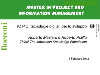 Roberto Masiero on ICT4D



   Master in Project and
Information Management

ICT4D: tecnologie digitali per lo sviluppo

      Roberto Masiero e Roberto Polillo
 Think! The Innovation Knowledge Foundation




                               2 Febbraio 2012
 