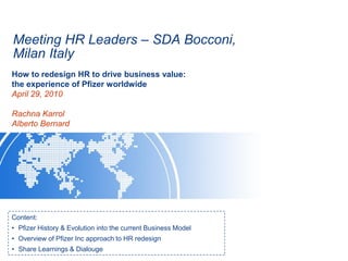 Meeting HR Leaders – SDA Bocconi,
Milan Italy
Content:
• Pfizer History & Evolution into the current Business Model
• Overview of Pfizer Inc approach to HR redesign
• Share Learnings & Dialouge
How to redesign HR to drive business value:
the experience of Pfizer worldwide
April 29, 2010
Rachna Karrol
Alberto Bernard
 