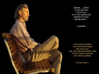Con   te …  partirò su navi per mari che io lo so no no non esistono più con   te  io li rivivrò con   te  partirò… Io  con   te ! Com você eu partirei. em navios para mares isso que eu sei , não, não, eles não existem mais, lá com você eu reviverei. com você eu partirei... Eu com você  !.  