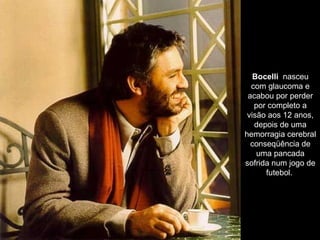 Bocelli   nasceu com glaucoma e acabou por perder por completo a visão aos 12 anos, depois de uma hemorragia cerebral conseqüência de uma pancada sofrida num jogo de futebol.  