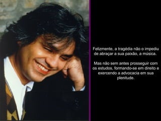 Felizmente, a tragédia não o impediu de abraçar a sua paixão, a música.  Mas não sem antes prosseguir com os estudos, formando-se em direito e exercendo a advocacia em sua plenitude. 