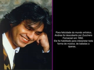   Para felicidade do mundo artístico, Andrea foi descoberto por Zucchero Fornaciari em 1992.  Ele foi habilitado para interpretar toda forma de música, de baladas a óperas.     