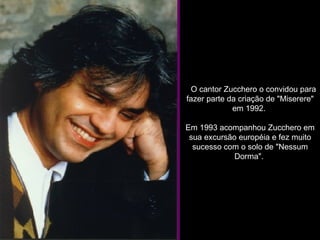     O cantor Zucchero o convidou para fazer parte da criação de "Miserere" em 1992.  Em 1993 acompanhou Zucchero em sua excursão européia e fez muito sucesso com o solo de "Nessum Dorma".  