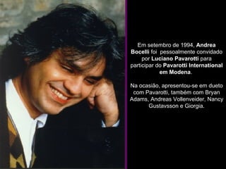 Em setembro de 1994,  Andrea Bocelli  foi  pessoalmente convidado por  Luciano Pavarotti  para participar do  Pavarotti International em Modena .  Na ocasião, apresentou-se em dueto com Pavarotti, também com Bryan Adams, Andreas Vollenveider, Nancy Gustavsson e Giorgia. 