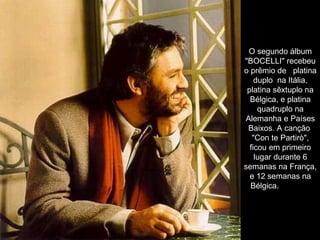 O segundo álbum "BOCELLI" recebeu o prêmio de   platina duplo  na Itália, platina sêxtuplo na Bélgica, e platina quadruplo na Alemanha e Países Baixos. A canção  "Con te Partirò", ficou em primeiro lugar durante 6 semanas na França, e 12 semanas na Bélgica.               