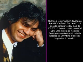              Quando o terceiro algum de  Andrea Bocelli  "VIAGGIO ITALIANO"   foi lançado na Itália vendeu mais de 300.000 cópias em poucos meses. O CD é uma mistura de melodias famosas e canções tradicionais de Nápoles e é um tributo à todos os imigrantes do mundo.  