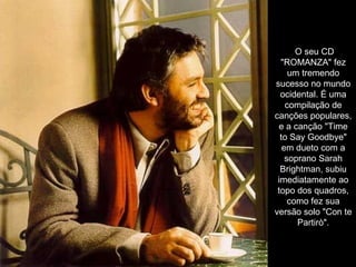 O seu CD "ROMANZA" fez um tremendo sucesso no mundo ocidental. É uma compilação de canções populares, e a canção "Time to Say Goodbye" em dueto com a soprano Sarah Brightman, subiu imediatamente ao topo dos quadros, como fez sua versão solo "Con te Partirò". 