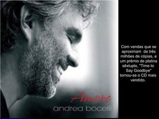 Com vendas que se aproximam  de três milhões de cópias, e um prêmio de platina sêxtuplo, "Time to  Say Goodbye" tornou-se o CD mais  vendido.  