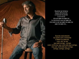 Quando sei lontana sogna all'orizzonte e mancan le parole e io si lo so che sei  con  me  con  me tu mia luna tu sei qui  con  me mio sole tu sei qui  con  me  con  me con  me  con  me…   Quando está distante Eu sonho com o horizonte e faltam as palavras, e eu, sim, eu sei que está comigo , comigo você, minha lua, que você está aqui comigo, meu sol, você está aqui comigo, comigo, comigo, comigo...  