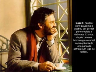 Bocelli   nasceu com glaucoma e acabou por perder por completo a visão aos 12 anos, depois de uma hemorragia cerebral conseqüência de uma pancada sofrida num jogo de futebol.  