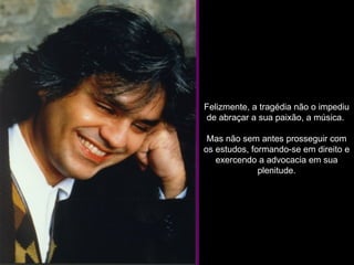 Felizmente, a tragédia não o impediu de abraçar a sua paixão, a música.  Mas não sem antes prosseguir com os estudos, formando-se em direito e exercendo a advocacia em sua plenitude. 