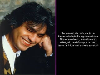 Andrea estudou advocacia na Universidade de Pisa graduando-se Doutor em direito, atuando como advogado de defesa por um ano antes de iniciar sua carreira musical. 