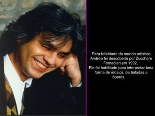   Para felicidade do mundo artístico, Andrea foi descoberto por Zucchero Fornaciari em 1992.  Ele foi habilitado para interpretar toda forma de música, de baladas a óperas.     