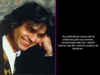   Sua deficiência visual não foi obstáculo para sua carreira, compensada pelo seu  talento natural, que lhe  permitiu quebrar as barreiras.  