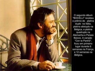 O segundo álbum "BOCELLI" recebeu o prêmio de   platina duplo  na Itália, platina sêxtuplo na Bélgica, e platina quadruplo na Alemanha e Países Baixos. A canção  "Con te Partirò", ficou em primeiro lugar durante 6 semanas na França, e 12 semanas na Bélgica.               