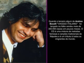              Quando o terceiro algum de  Andrea Bocelli  "VIAGGIO ITALIANO"   foi lançado na Itália vendeu mais de 300.000 cópias em poucos meses. O CD é uma mistura de melodias famosas e canções tradicionais de Nápoles e é um tributo à todos os imigrantes do mundo.  