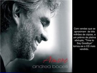 Com vendas que se aproximam  de três milhões de cópias, e um prêmio de platina sêxtuplo, "Time to  Say Goodbye" tornou-se o CD mais  vendido.  