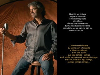 Quando sei lontana sogna all'orizzonte e mancan le parole e io si lo so che sei  con  me  con  me tu mia luna tu sei qui  con  me mio sole tu sei qui  con  me  con  me con  me  con  me…   Quando está distante Eu sonho com o horizonte e faltam as palavras, e eu, sim, eu sei que está comigo , comigo você, minha lua, que você está aqui comigo, meu sol, você está aqui comigo, comigo, comigo, comigo...  