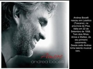 Andrea Bocelli nasceu em Laiaitico (Toscana), na província de Pisa, Itália em 22 de Setembro de 1958.  Tem dois filhos, Amos e Matteo, do seu primeiro casamento.  Desde cedo Andrea tinha talento musical  raro.           