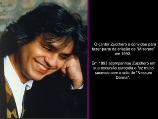     O cantor Zucchero o convidou para fazer parte da criação de "Miserere" em 1992.  Em 1993 acompanhou Zucchero em sua excursão européia e fez muito sucesso com o solo de "Nessum Dorma".  