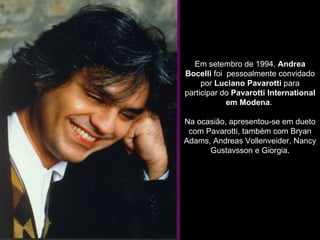 Em setembro de 1994,  Andrea Bocelli  foi  pessoalmente convidado por  Luciano Pavarotti  para participar do  Pavarotti International em Modena .  Na ocasião, apresentou-se em dueto com Pavarotti, também com Bryan Adams, Andreas Vollenveider, Nancy Gustavsson e Giorgia. 