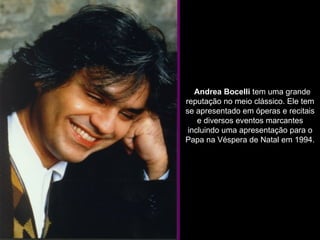    Andrea Bocelli  tem uma grande reputação no meio clássico. Ele tem se apresentado em óperas e recitais e diversos eventos marcantes incluindo uma apresentação para o Papa na Véspera de Natal em 1994. 