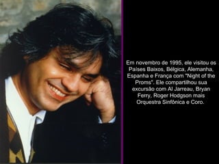 Em novembro de 1995, ele visitou os Países Baixos, Bélgica, Alemanha, Espanha e França com "Night of the Proms". Ele compartilhou sua excursão com Al Jarreau, Bryan Ferry, Roger Hodgson mais Orquestra Sinfônica e Coro.  