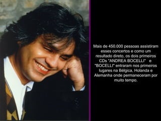 Mais de 450.000 pessoas assistiram esses concertos e como um resultado direto, os dois primeiros CDs "ANDREA BOCELLI"   e  "BOCELLI" entraram nos primeiros lugares na Bélgica, Holanda e Alemanha onde permaneceram por muito tempo. 