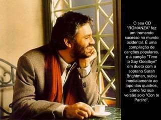 O seu CD "ROMANZA" fez um tremendo sucesso no mundo ocidental. É uma compilação de canções populares, e a canção "Time to Say Goodbye" em dueto com a soprano Sarah Brightman, subiu imediatamente ao topo dos quadros, como fez sua versão solo "Con te Partirò". 