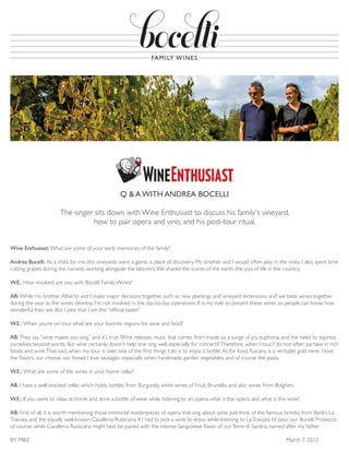 Wine Enthusiast: What are some of your early memories of the family?
Andrea Bocelli: As a child, for me, the vineyards were a game, a place of discovery. My brother and I would often play in the vines. I also spent time
cutting grapes during the harvest, working alongside the laborers.We shared the scents of the earth, the joys of life in the country.
W.E.: How involved are you with Bocelli Family Wines?
AB: While my brother Alberto and I make major decisions together, such as new plantings and vineyard extensions, and we taste wines together
during the year as the wines develop, I’m not involved in the day-to-day operations. It is my role to present these wines so people can know how
wonderful they are. But I joke that I am the “official taster.”
W.E.: When you’re on tour, what are your favorite regions for wine and food?
AB: They say,“wine makes you sing,” and it’s true.Wine releases music that comes from inside us, a surge of joy, euphoria, and the need to express
ourselves beyond words. But wine certainly doesn’t help one sing well, especially for concerts!Therefore, when I tour, I do not often partake in rich
foods and wine.That said, when my tour is over, one of the first things I do is to enjoy a bottle.As for food,Tuscany, is a veritable gold mine. I love
the flavors, our cheese, our bread; I love sausages, especially when handmade; garden vegetables, and of course the pasta.
W.E.: What are some of the wines in your home cellar?
AB: I have a well-stocked cellar, which holds bottles from Burgundy, white wines of Friuli, Brunello, and also wines from Bolgheri.
W.E.: If you were to relax at home and drink a bottle of wine while listening to an opera, what is the opera, and what is the wine?
AB: First of all, it is worth mentioning those immortal masterpieces of opera that sing about wine. Just think of the famous brindisi fromVerdi’s La
Traviata and the equally well-known Cavalleria Rusticana. If I had to pick a wine to enjoy while listening to La­Traviata, I’d pour our Bocelli Prosecco,
of course, while Cavalleria Rusticana might best be paired with the intense Sangiovese flavor of ourTerre di Sandro, named ­after my father.
BY MIKE 	 March 7, 2013
Q & A WITH ANDREA BOCELLI
The singer sits down with Wine Enthusiast to discuss his family's vineyard,
how to pair opera and vino, and his post-tour ritual.
 
