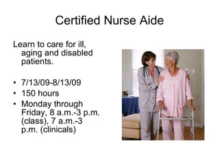 Certified Nurse Aide Learn to care for ill, aging and disabled patients. 7/13/09-8/13/09 150 hours Monday through Friday, 8 a.m.-3 p.m. (class), 7 a.m.-3 p.m. (clinicals)‏ 