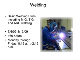 Welding I    Basic Welding Skills including MIG, TIG, and ARC welding. 7/6/09-8/13/09 160 hours Monday through Friday, 8:15 a.m.-2:15 p.m. 