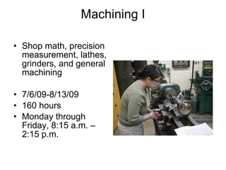 Machining I Shop math, precision measurement, lathes, grinders, and general machining 7/6/09-8/13/09 160 hours Monday through Friday, 8:15 a.m. – 2:15 p.m. 
