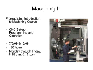 Machining II  Prerequisite:  Introduction to Machining Course CNC Set-up, Programming and Operation 7/6/09-8/13/09 160 hours Monday through Friday, 8:15 a.m.-2:15 p.m. 