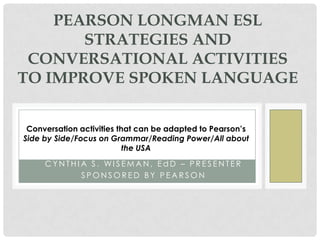 PEARSON LONGMAN ESL
       STRATEGIES AND
 CONVERSATIONAL ACTIVITIES
TO IMPROVE SPOKEN LANGUAGE


 Conversation activities that can be adapted to Pearson’s
Side by Side/Focus on Grammar/Reading Power/All about
                           the USA
     CYNTHIA S. WISEMAN, EdD – PRESENTER
           SPONSORED BY PEARSON
 