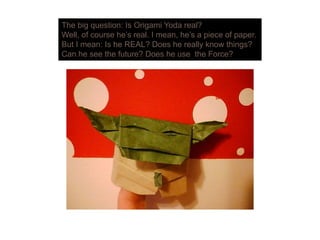 The big question: Is Origami Yoda real?
Well of course he’s real I mean he’s a piece of paperWell, of course he s real. I mean, he s a piece of paper.
But I mean: Is he REAL? Does he really know things?
Can he see the future? Does he use the Force?
 