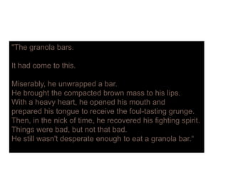 "The granola barsThe granola bars.
It had come to this.
Miserably, he unwrapped a bar.
He brought the compacted brown mass to his lips.
With a heavy heart, he opened his mouth and
prepared his tongue to receive the foul-tasting grunge.
Then, in the nick of time, he recovered his fighting spirit.Then, in the nick of time, he recovered his fighting spirit.
Things were bad, but not that bad.
He still wasn't desperate enough to eat a granola bar.“
 