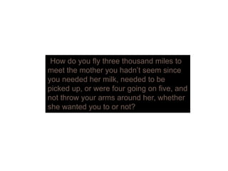 “How do you fly three thousand miles to
meet the mother you hadn’t seem sincey
you needed her milk, needed to be
picked up, or were four going on five, and
not throw your arms around her whethernot throw your arms around her, whether
she wanted you to or not?
 
