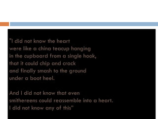 "I did not know the heart
were like a china teacup hangingp g g
in the cupboard from a single hook,
that it could chip and crack
and finally smash to the ground
under a boot heel.
And I did not know that even
smithereens could reassemble into a heart.smithereens could reassemble into a heart.
I did not know any of this”
 