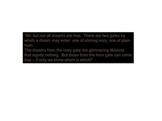 “Ah b t t ll d t Th t t b“Ah, but not all dreams are true. There are two gates by
which a dream may enter: one of shining ivory, one of plain
horn.
The dreams from the ivory gate are glimmering illusionsy g g g
that signify nothing. But those from the horn gate can come
true – if only we know which is which!”
 