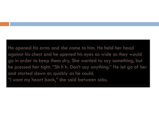 He opened his arms and she came to him. He held her head
against his chest and he opened his eyes as wide as they would
go in order to keep them dry. She wanted to say something, but
he pressed her tight. “Sh h h. Don’t say anything.” He let go of herhe pressed her tight. Sh h h. Don t say anything. He let go of her
and started down as quickly as he could.
“I want my heart back,” she said between sobs.
 