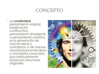CONCEPTO

• La creatividad,
  pensamiento original,
  imaginación
  constructiva,
  pensamiento divergente
  o pensamiento creativo,
  es la generación de
  nuevas ideas o
  conceptos, o de nuevas
  asociaciones entre ideas
  y conceptos conocidos,
  que habitualmente
  producen soluciones
  originales.
 