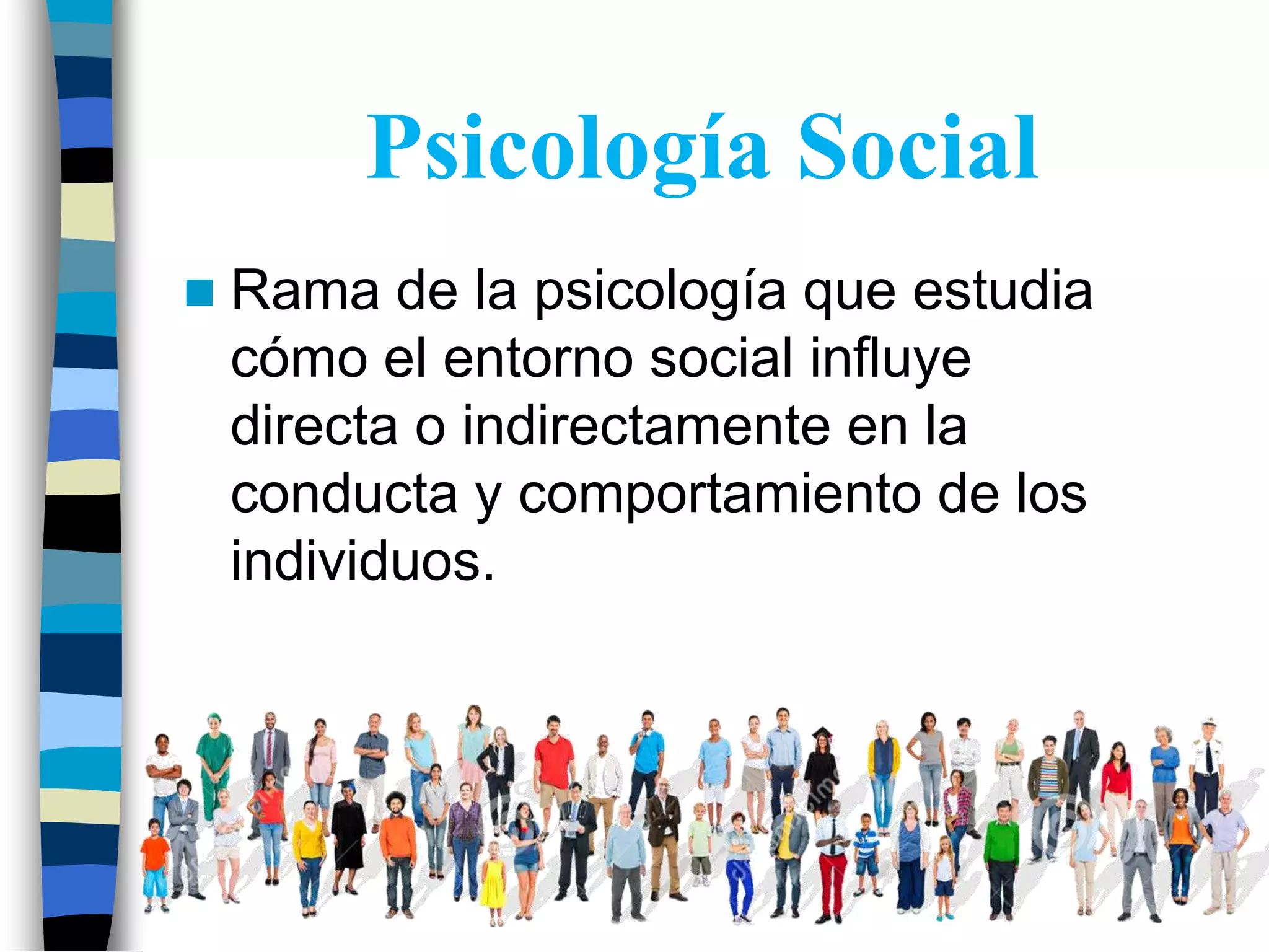 Psicología Social
Rama de la psicología que estudia
cómo el entorno social influye
directa o indirectamente en la
conducta y comportamiento de los
individuos.