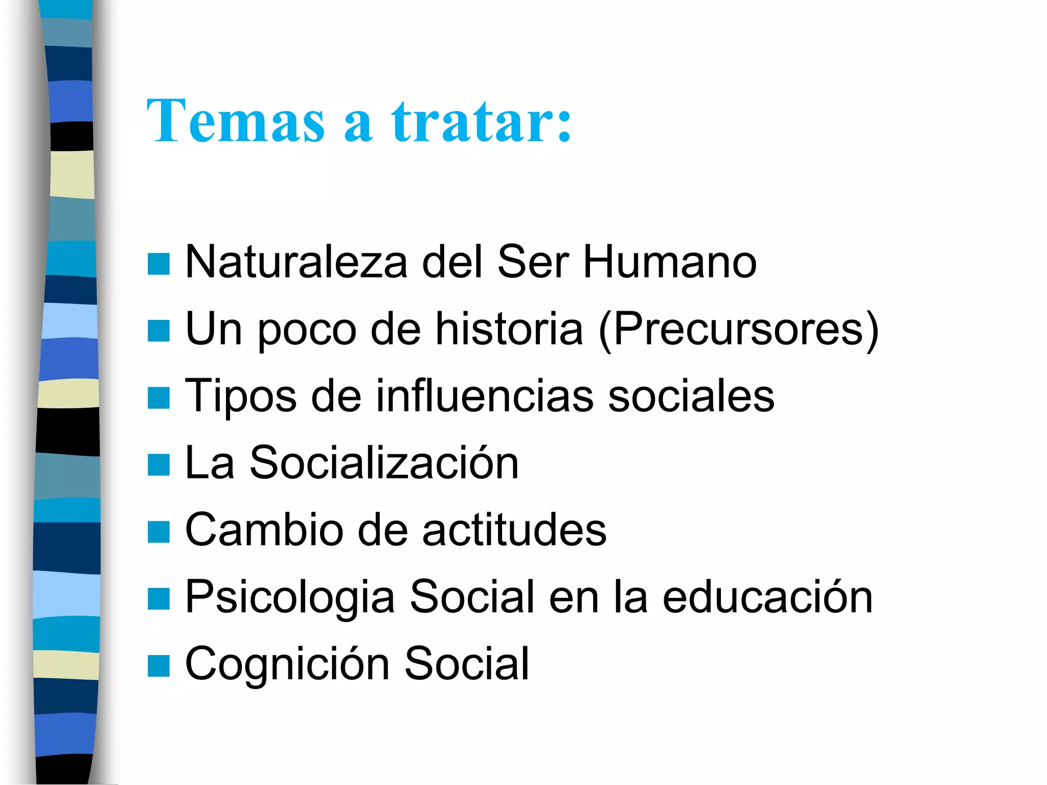 Temas a tratar:
Naturaleza del Ser Humano
Un poco de historia (Precursores)
Tipos de influencias sociales
La Socialización
Cambio de actitudes
Psicologia Social en la educación
Cognición Social