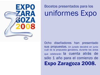 Bocetos presentados para los

uniformes Expo


Ocho diseñadores han presentado
sus propuestas. Un jurado decidirá en junio
cuál es la propuesta ganadora, durante los actos
           la cuenta atrás de
que celebrarán
sólo 1 año para el comienzo de
Expo Zaragoza 2008.