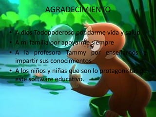 AGRADECIMIENTO
• A dios Todopoderoso por darme vida y salud.
• A mi familia por apoyarme siempre
• A la profesora Tammy por enseñarnos e
impartir sus conocimientos
• A los niños y niñas que son lo protagonistas de
este software educativo.
 