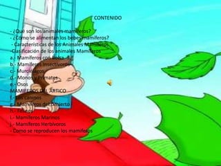 CONTENIDO
- ¿Qué son los animales mamíferos?
- ¿Cómo se alimentan los bebes mamíferos?
- Características de los Animales Mamíferos
-Clasificación de los animales Mamíferos
a.- Mamíferos con Bolsa
b.- Mamíferos Insectívoros
c.- Murciélagos
d.- Monos y Primates
e.- Osos
MAMIFEROS DEL ARTICO
f.- Los caninos
g.- Mamíferos del Desierto
h.- Felinos
i.- Mamíferos Marinos
j.- Mamíferos Herbívoros
- Como se reproducen los mamiferos
 
